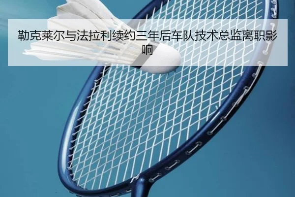 勒克莱尔与法拉利续约三年后车队技术总监离职影响